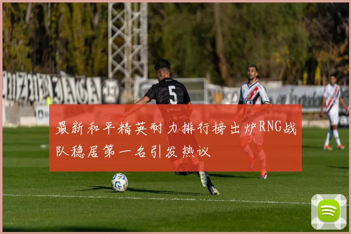 最新和平精英耐力排行榜出炉RNG战队稳居第一名引发热议