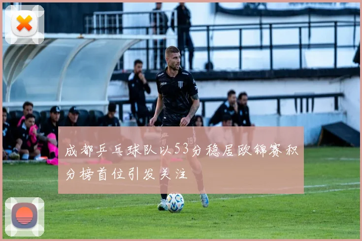 成都乒乓球队以53分稳居欧锦赛积分榜首位引发关注