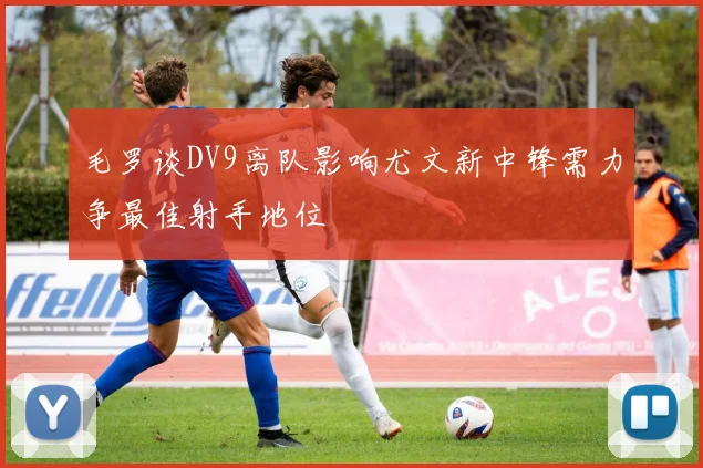 毛罗谈DV9离队影响尤文新中锋需力争最佳射手地位