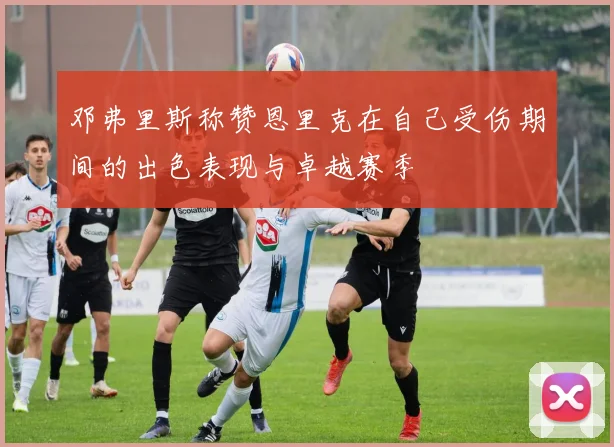邓弗里斯称赞恩里克在自己受伤期间的出色表现与卓越赛季