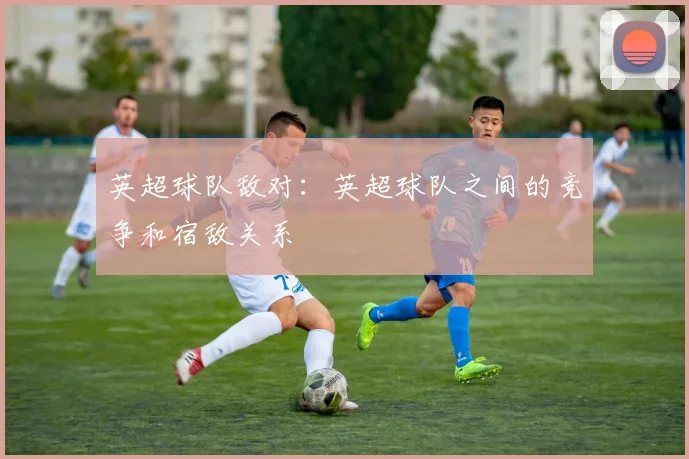 英超球队敌对：英超球队之间的竞争和宿敌关系