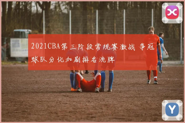 2021CBA第三阶段常规赛激战 争冠球队分化加剧排名洗牌